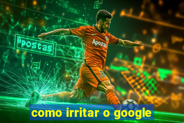 como irritar o google